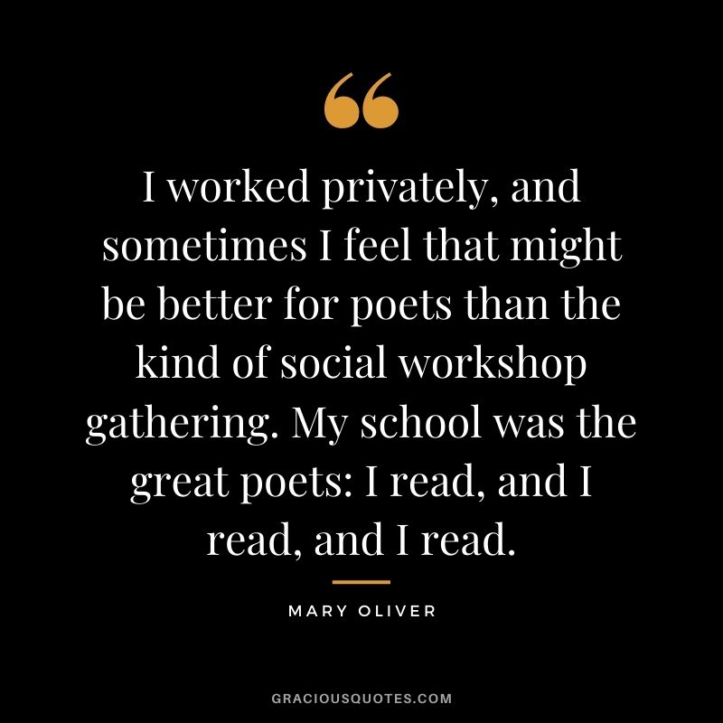 I worked privately, and sometimes I feel that might be better for poets than the kind of social workshop gathering. My school was the great poets I read, and I read, and I read.