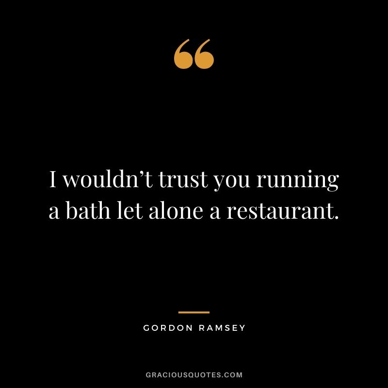 I wouldn’t trust you running a bath let alone a restaurant.