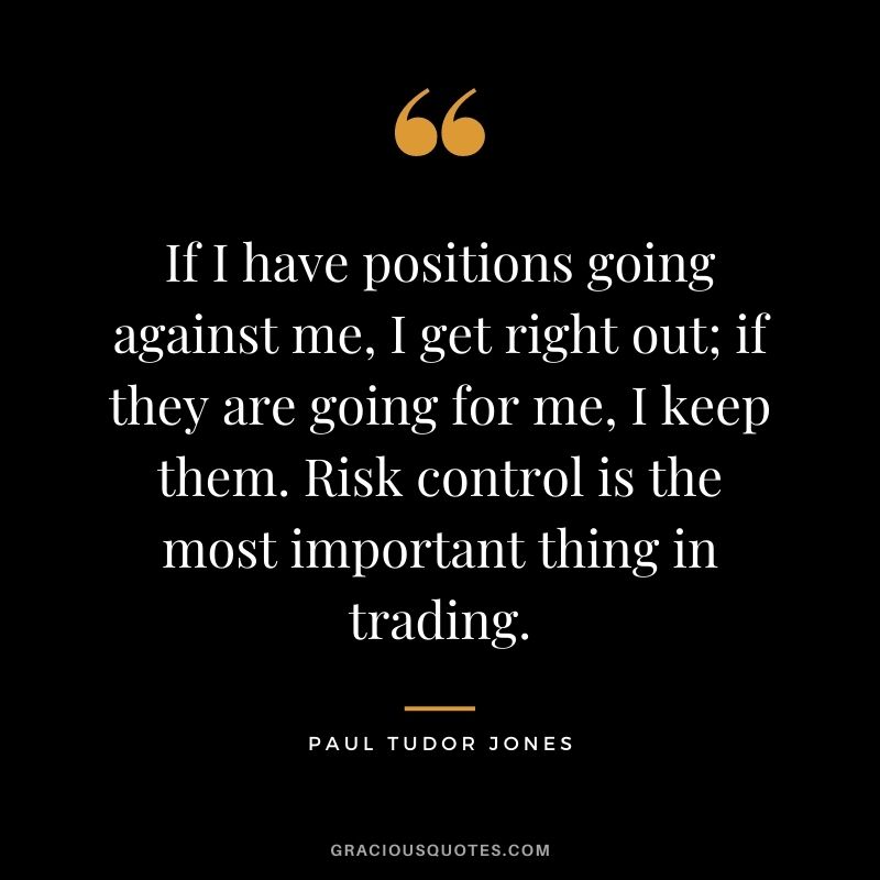 If I have positions going against me, I get right out; if they are going for me, I keep them. Risk control is the most important thing in trading.