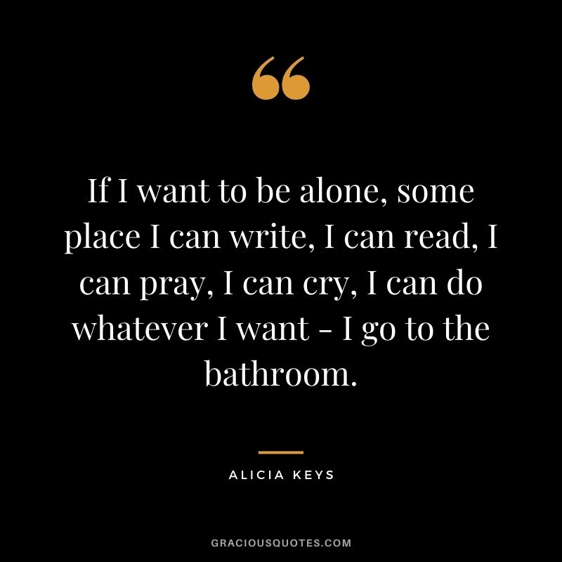If I want to be alone, some place I can write, I can read, I can pray, I can cry, I can do whatever I want - I go to the bathroom.