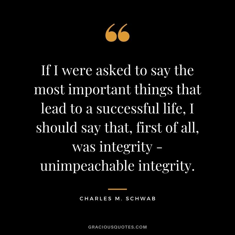 If I were asked to say the most important things that lead to a successful life, I should say that, first of all, was integrity - unimpeachable integrity.