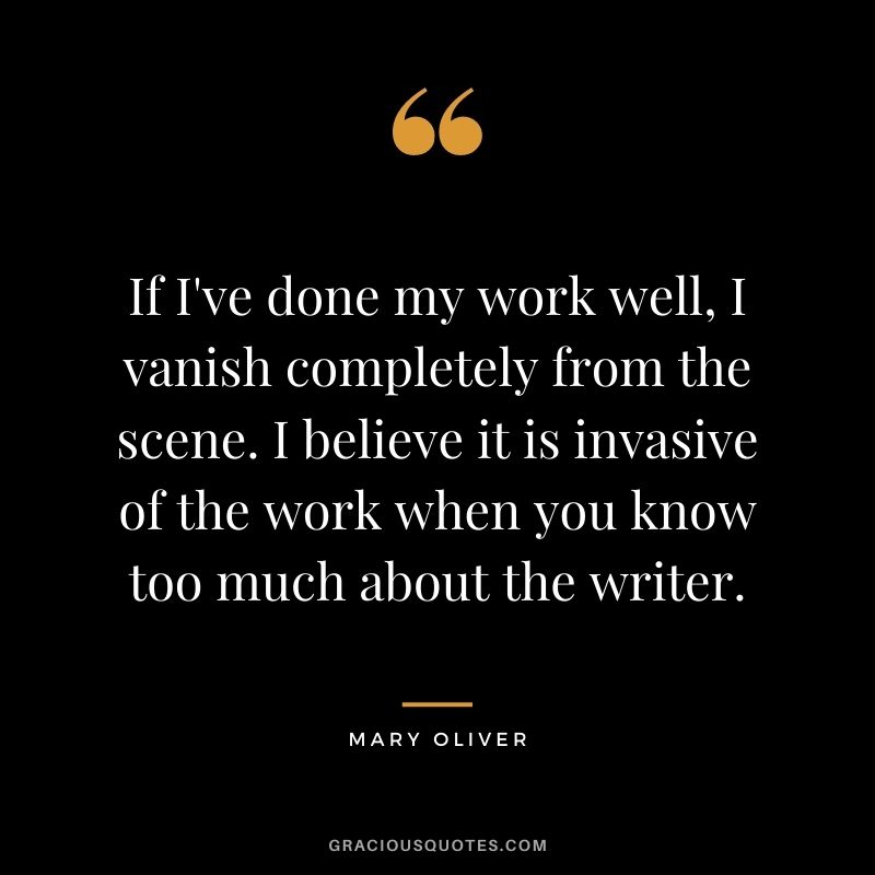 If I've done my work well, I vanish completely from the scene. I believe it is invasive of the work when you know too much about the writer.