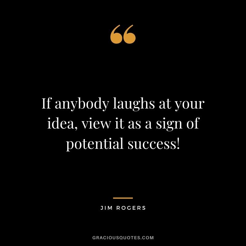 If anybody laughs at your idea, view it as a sign of potential success!