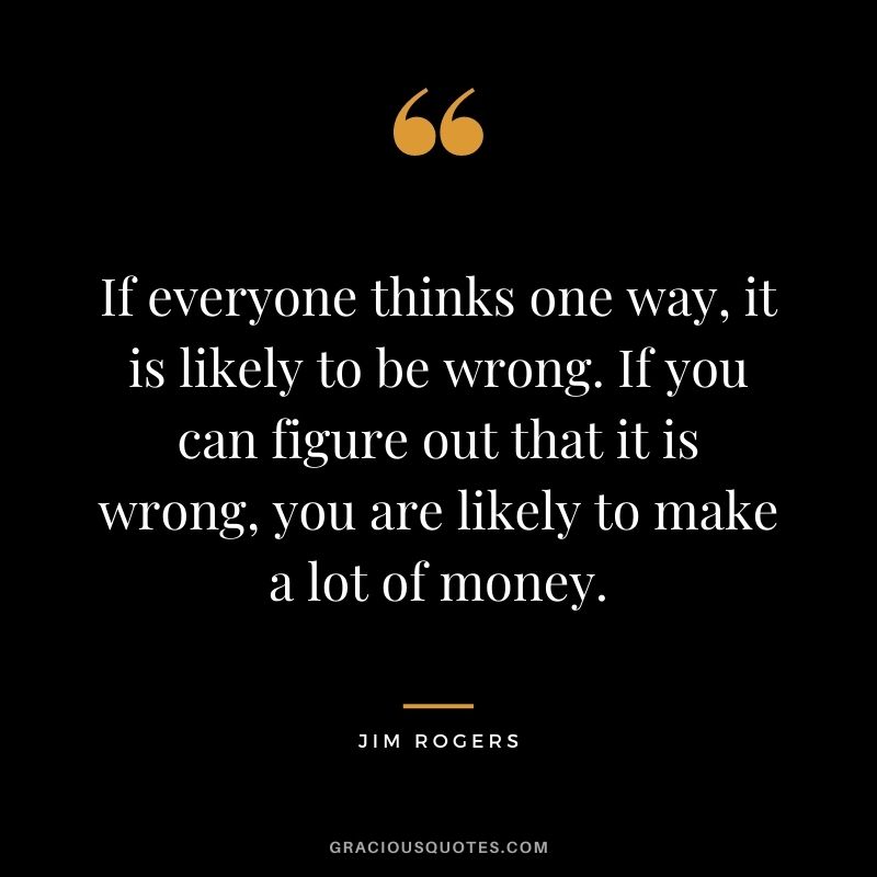 If everyone thinks one way, it is likely to be wrong. If you can figure out that it is wrong, you are likely to make a lot of money.