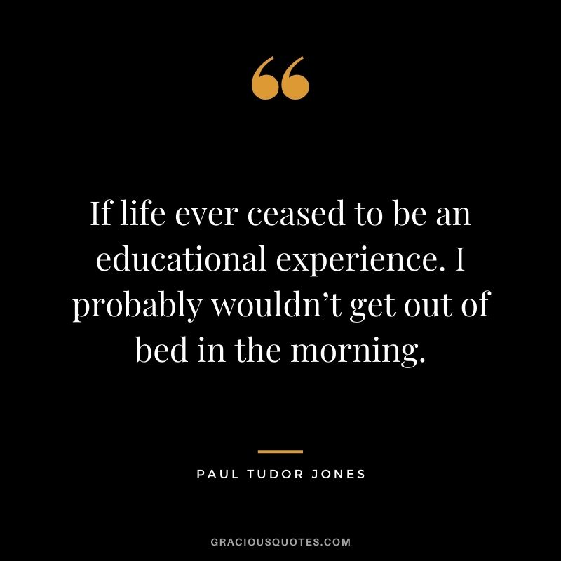 If life ever ceased to be an educational experience. I probably wouldn’t get out of bed in the morning.