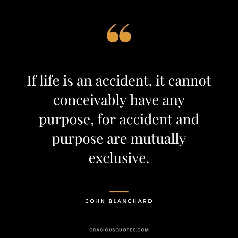 If life is an accident, it cannot conceivably have any purpose, for accident and purpose are mutually exclusive. - John Blanchard