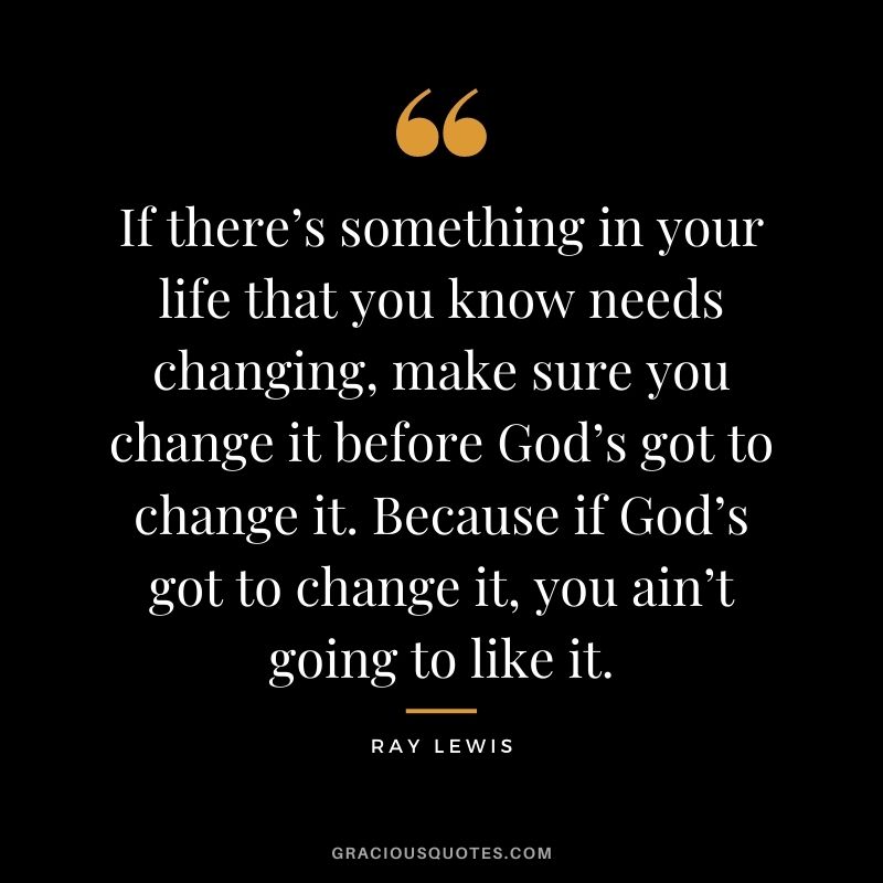 If there’s something in your life that you know needs changing, make sure you change it before God’s got to change it. Because if God’s got to change it, you ain’t going to like it.