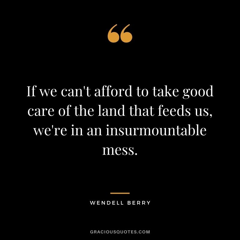 If we can't afford to take good care of the land that feeds us, we're in an insurmountable mess.
