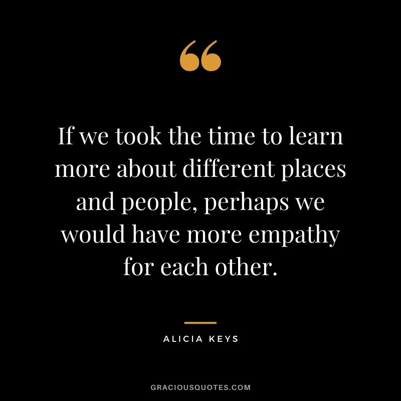 If we took the time to learn more about different places and people, perhaps we would have more empathy for each other.