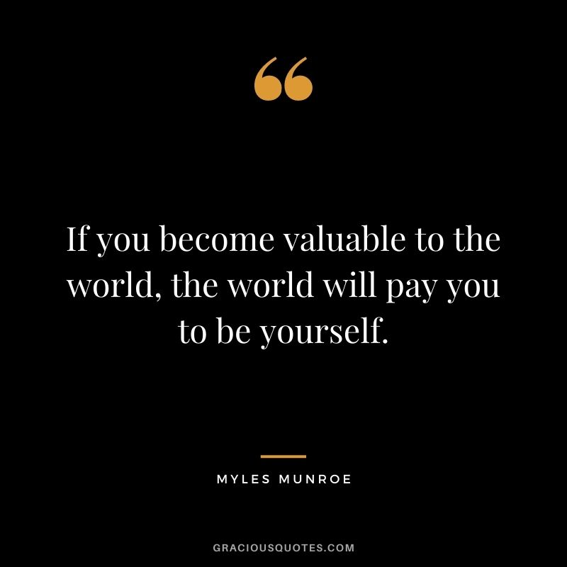 If you become valuable to the world, the world will pay you to be yourself.