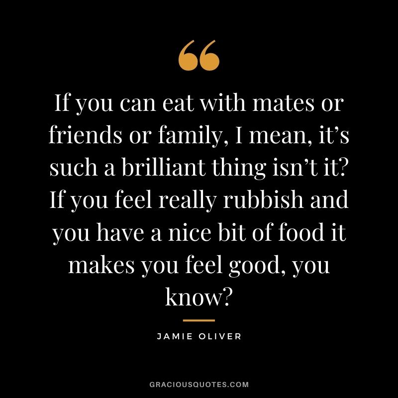 If you can eat with mates or friends or family, I mean, it’s such a brilliant thing isn’t it? If you feel really rubbish and you have a nice bit of food it makes you feel good, you know?