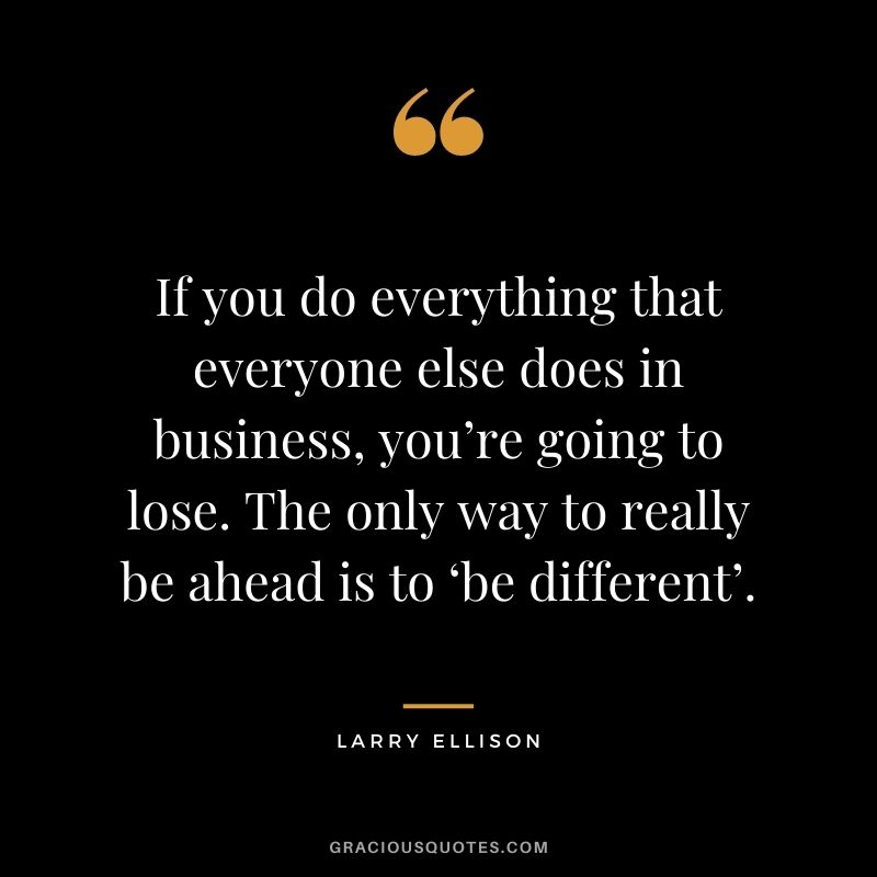 If you do everything that everyone else does in business, you’re going to lose. The only way to really be ahead is to ‘be different’.