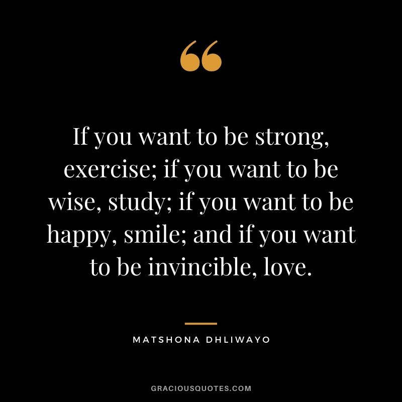 If you want to be strong, exercise; if you want to be wise, study; if you want to be happy, smile; and if you want to be invincible, love.