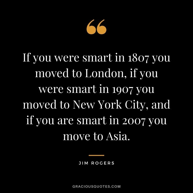 If you were smart in 1807 you moved to London, if you were smart in 1907 you moved to New York City, and if you are smart in 2007 you move to Asia.