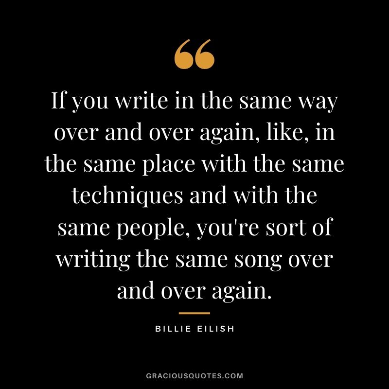 If you write in the same way over and over again, like, in the same place with the same techniques and with the same people, you're sort of writing the same song over and over again.