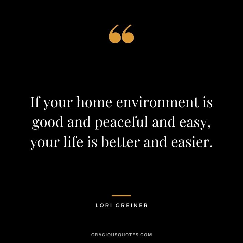 If your home environment is good and peaceful and easy, your life is better and easier.