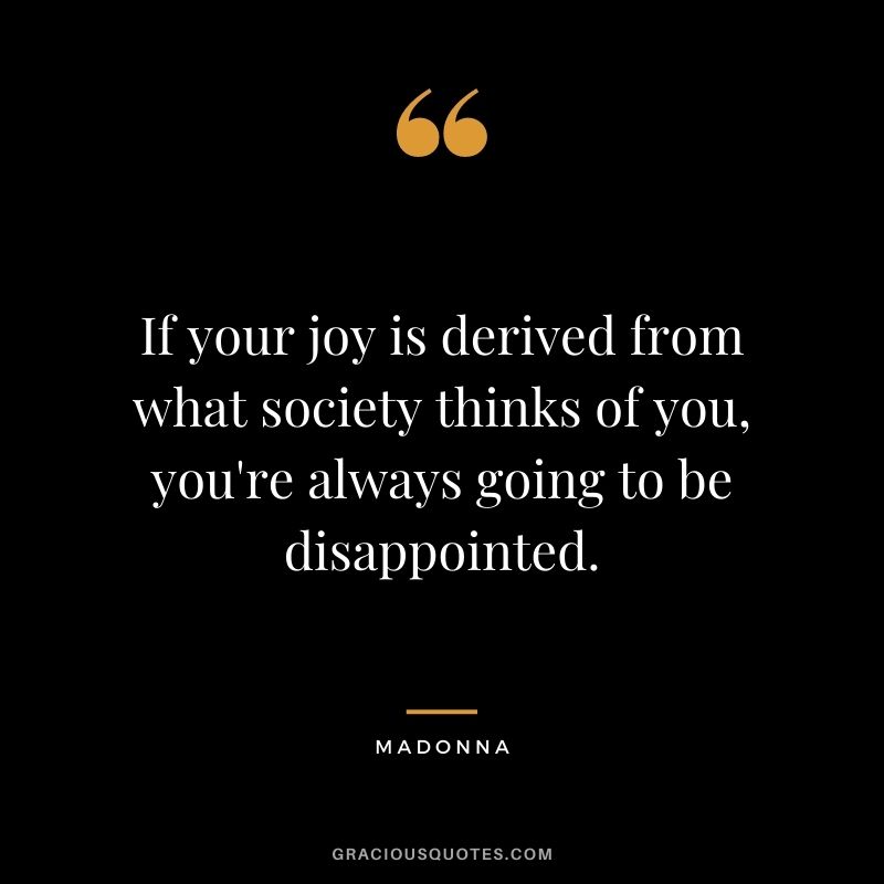 If your joy is derived from what society thinks of you, you're always going to be disappointed.