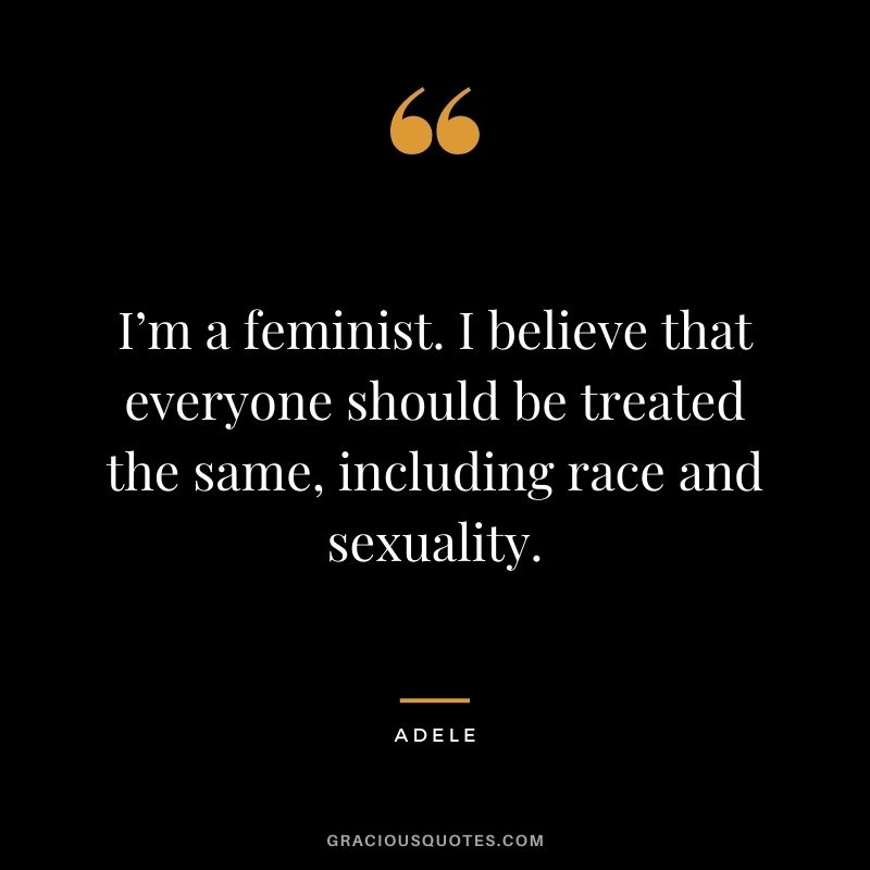 I’m a feminist. I believe that everyone should be treated the same, including race and sexuality.
