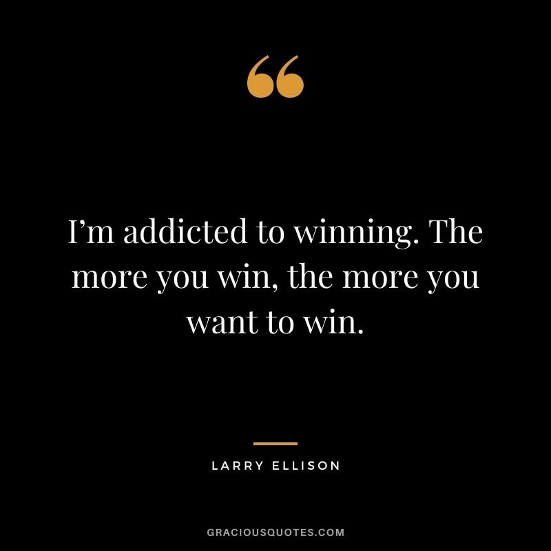 I’m addicted to winning. The more you win, the more you want to win.