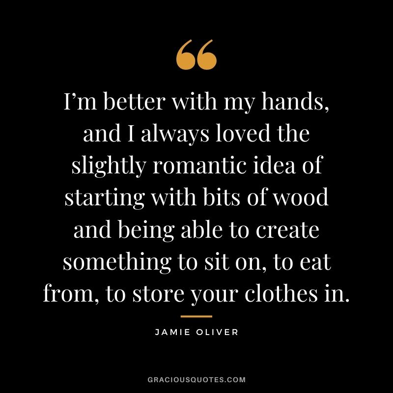 I’m better with my hands, and I always loved the slightly romantic idea of starting with bits of wood and being able to create something to sit on, to eat from, to store your clothes in.