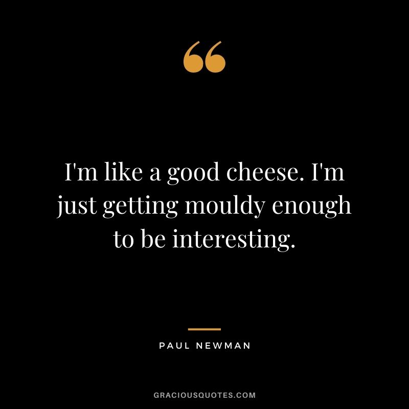 I'm like a good cheese. I'm just getting mouldy enough to be interesting.
