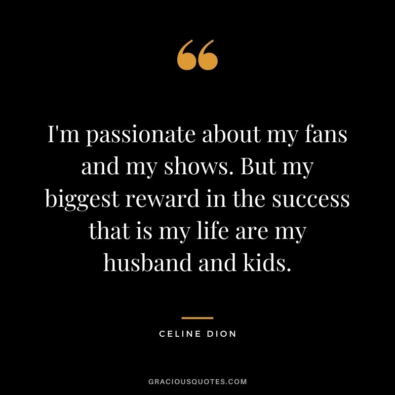 I'm passionate about my fans and my shows. But my biggest reward in the success that is my life are my husband and kids.
