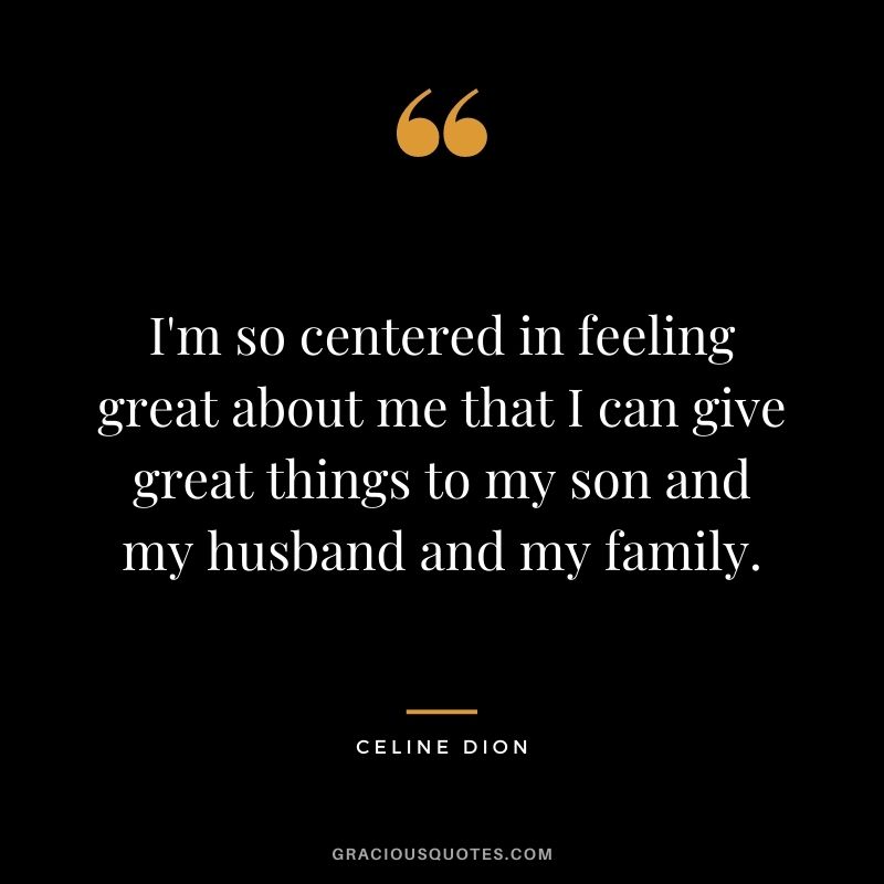 I'm so centered in feeling great about me that I can give great things to my son and my husband and my family.