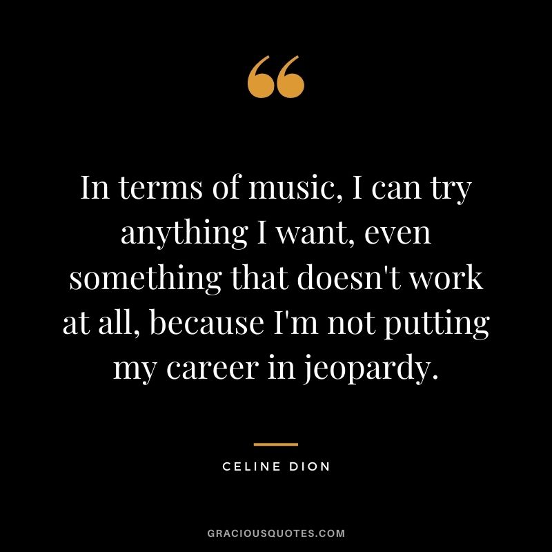 In terms of music, I can try anything I want, even something that doesn't work at all, because I'm not putting my career in jeopardy.
