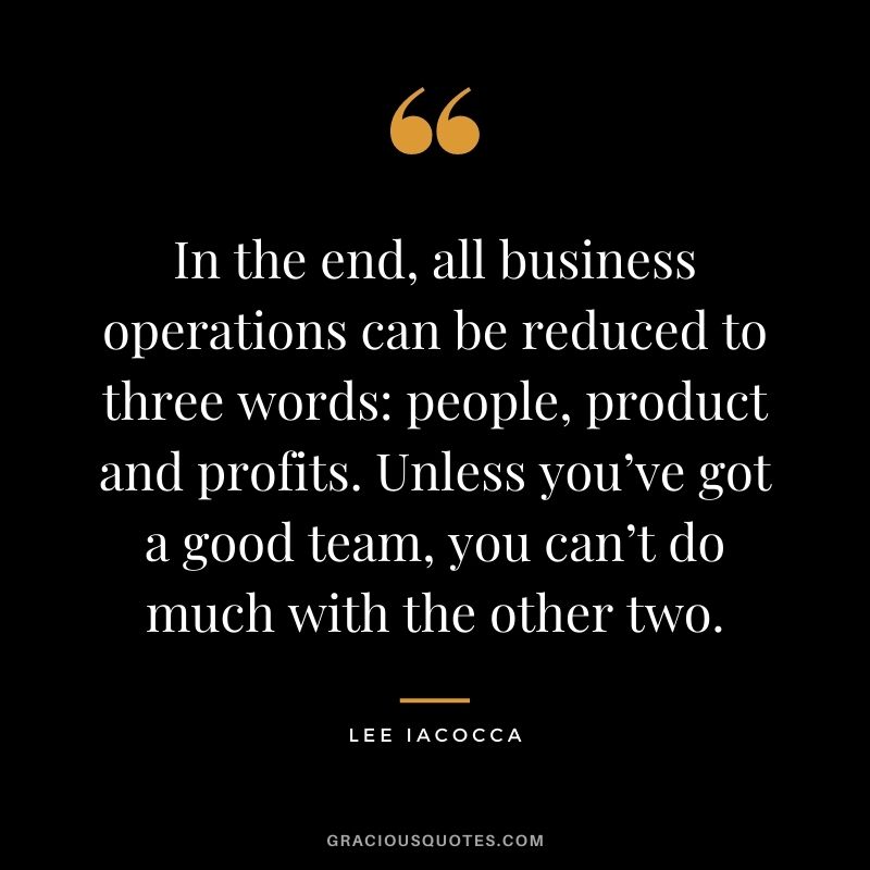 In the end, all business operations can be reduced to three words: people, product and profits. Unless you’ve got a good team, you can’t do much with the other two.