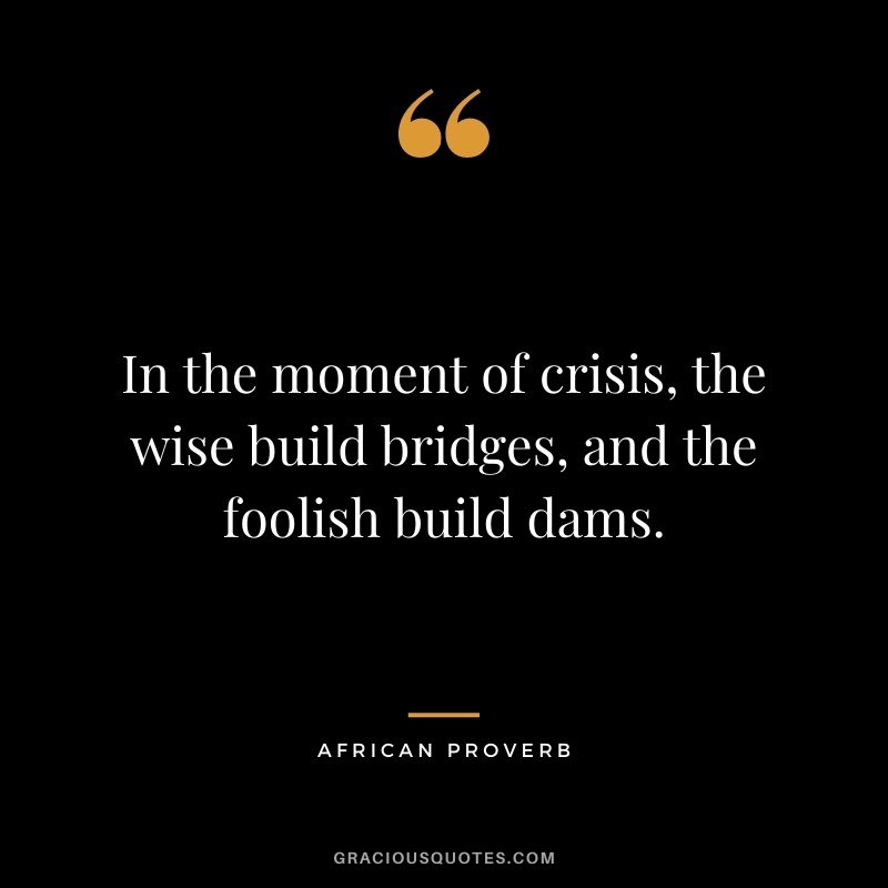 In the moment of crisis, the wise build bridges, and the foolish build dams.