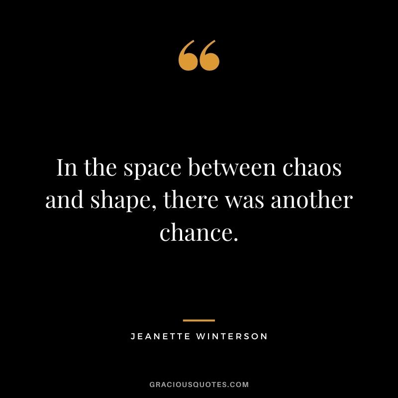 In the space between chaos and shape, there was another chance. ― Jeanette Winterson