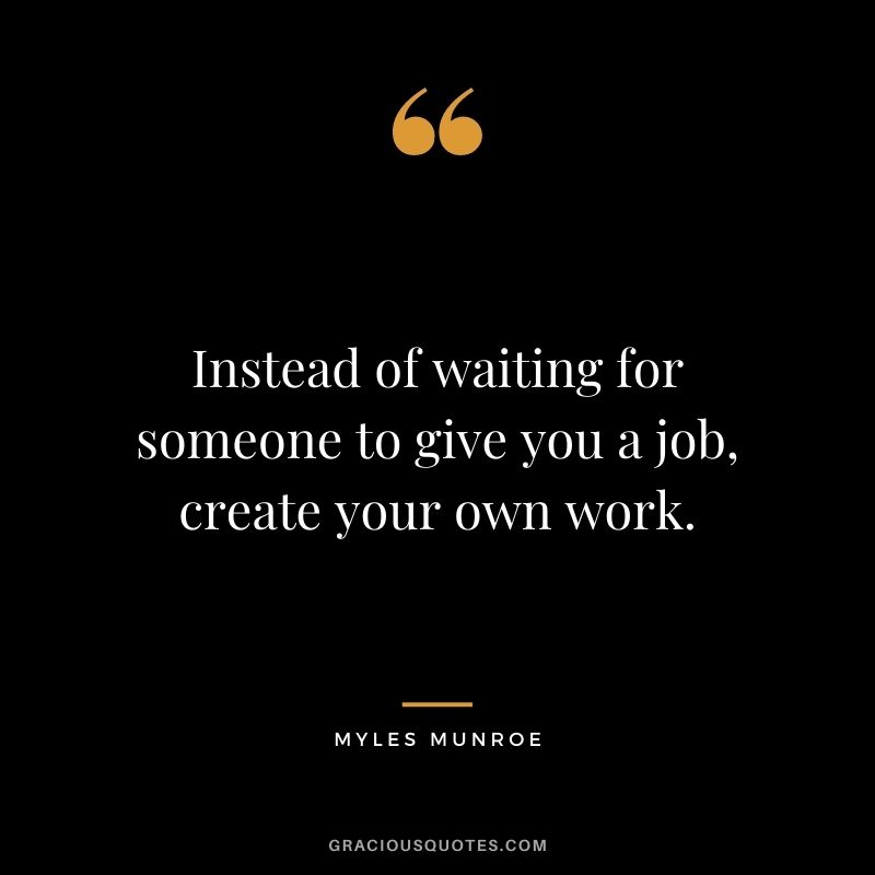 Instead of waiting for someone to give you a job, create your own work.