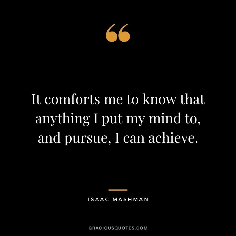 It comforts me to know that anything I put my mind to, and pursue, I can achieve.