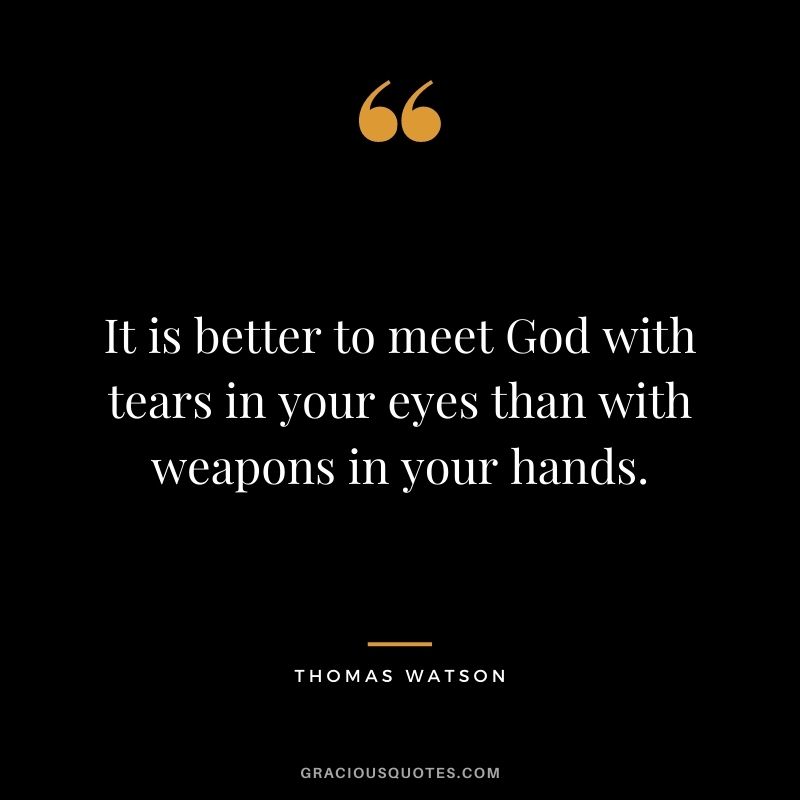 It is better to meet God with tears in your eyes than with weapons in your hands. - Thomas Watson