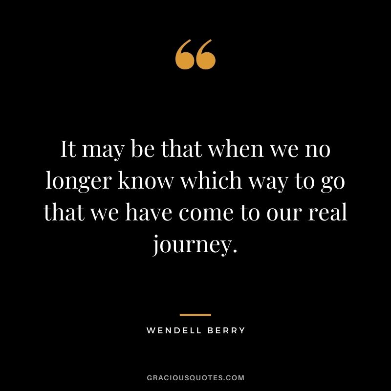 It may be that when we no longer know which way to go that we have come to our real journey.