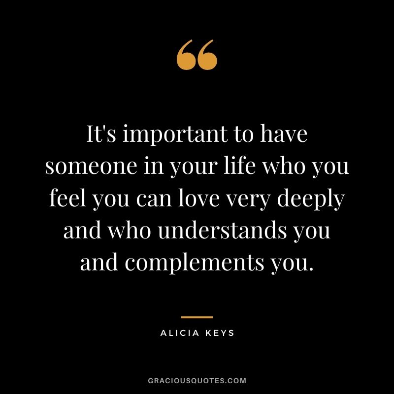 It's important to have someone in your life who you feel you can love very deeply and who understands you and complements you.