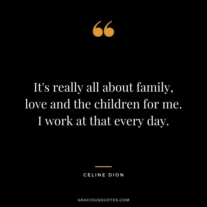It's really all about family, love and the children for me. I work at that every day.