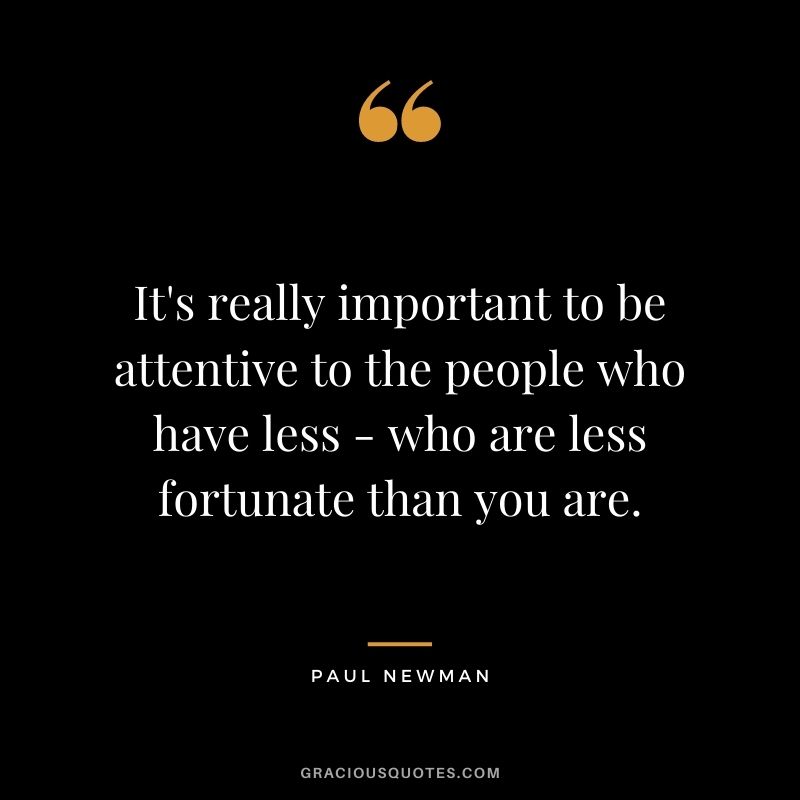 It's really important to be attentive to the people who have less - who are less fortunate than you are.