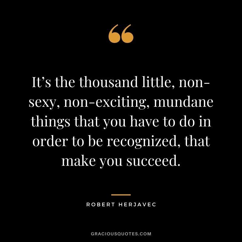 It’s the thousand little, non-sexy, non-exciting, mundane things that you have to do in order to be recognized, that make you succeed.