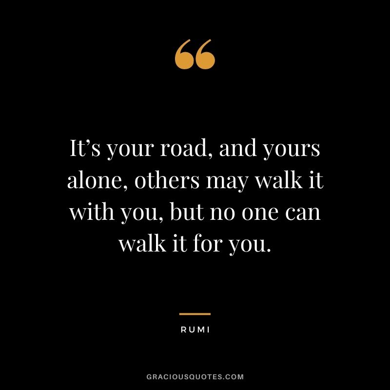 It’s your road, and yours alone, others may walk it with you, but no one can walk it for you.