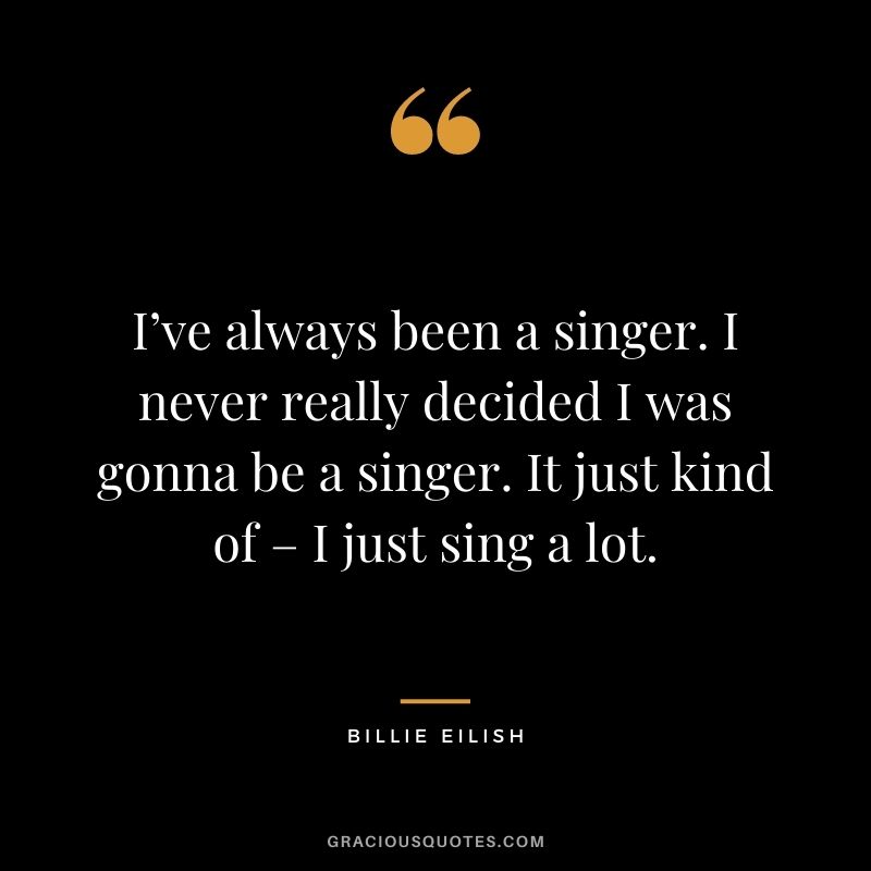 I’ve always been a singer. I never really decided I was gonna be a singer. It just kind of – I just sing a lot.