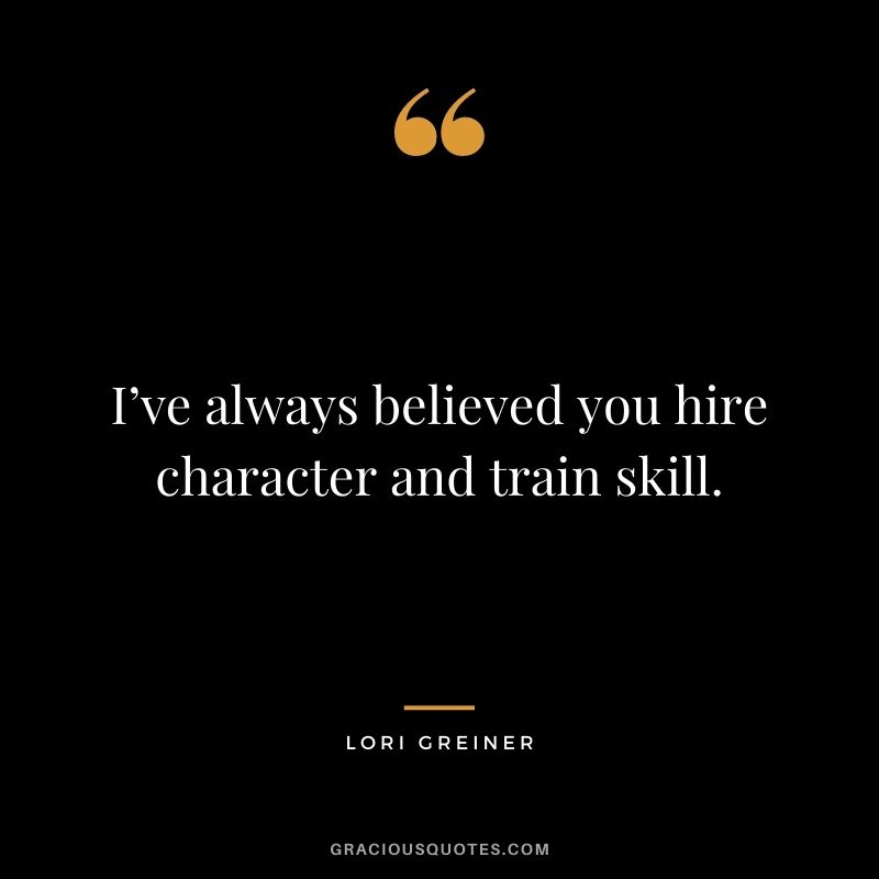 I’ve always believed you hire character and train skill.