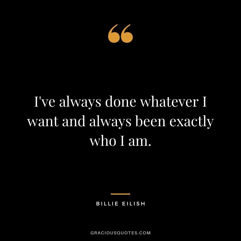 I've always done whatever I want and always been exactly who I am.