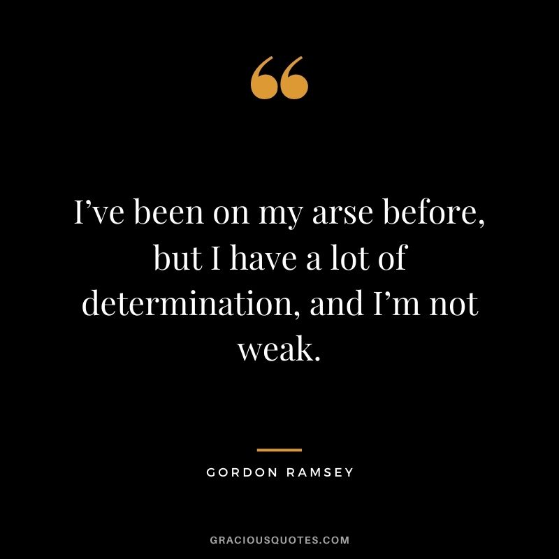 I’ve been on my arse before, but I have a lot of determination, and I’m not weak.