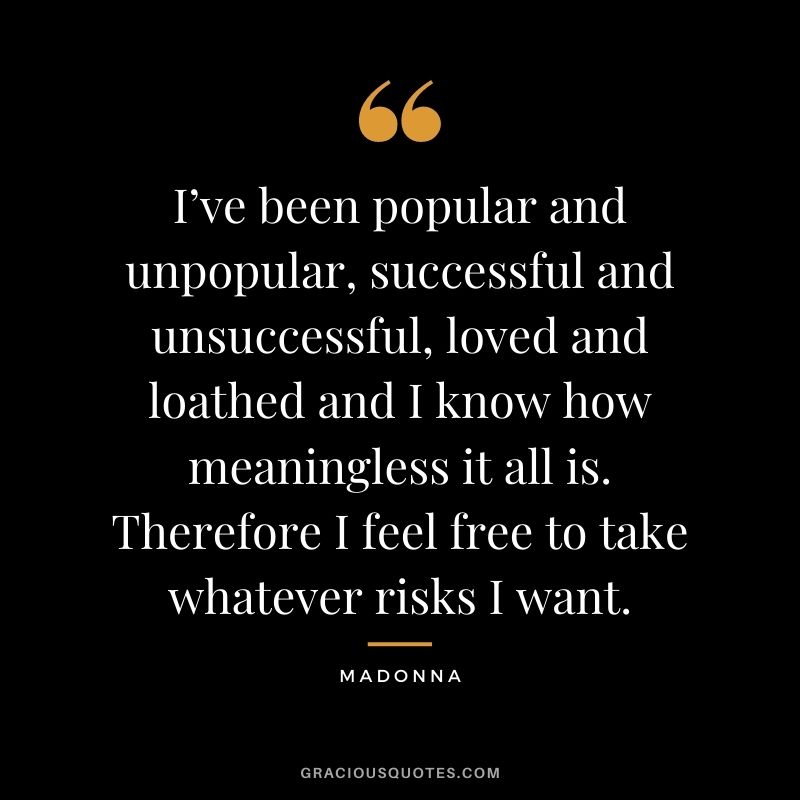 I’ve been popular and unpopular, successful and unsuccessful, loved and loathed and I know how meaningless it all is. Therefore I feel free to take whatever risks I want.