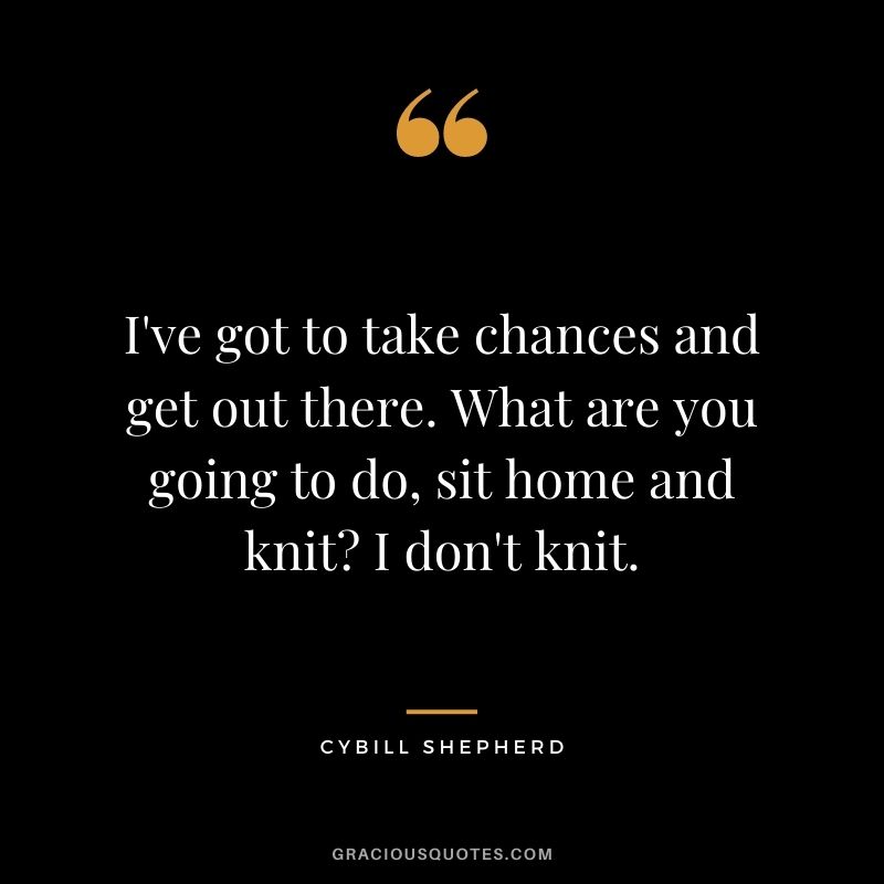 I've got to take chances and get out there. What are you going to do, sit home and knit? I don't knit. - Cybill Shepherd