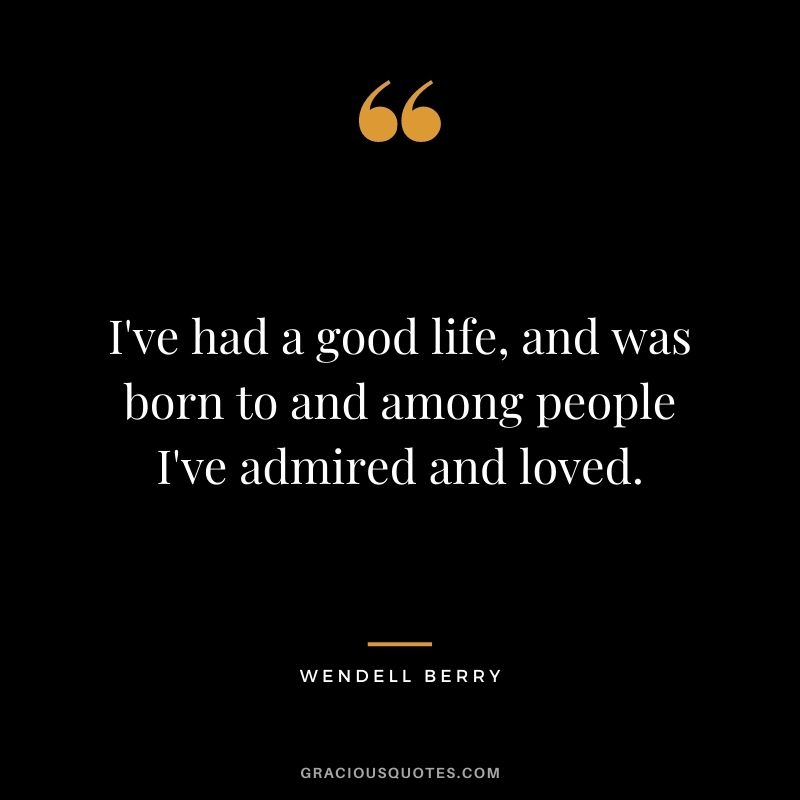 I've had a good life, and was born to and among people I've admired and loved.