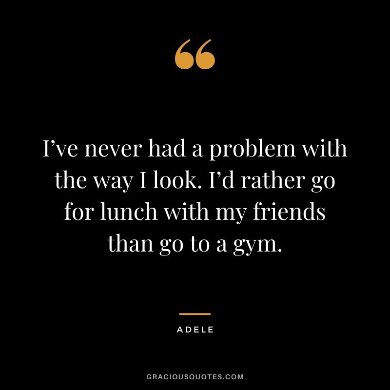 I’ve never had a problem with the way I look. I’d rather go for lunch with my friends than go to a gym.