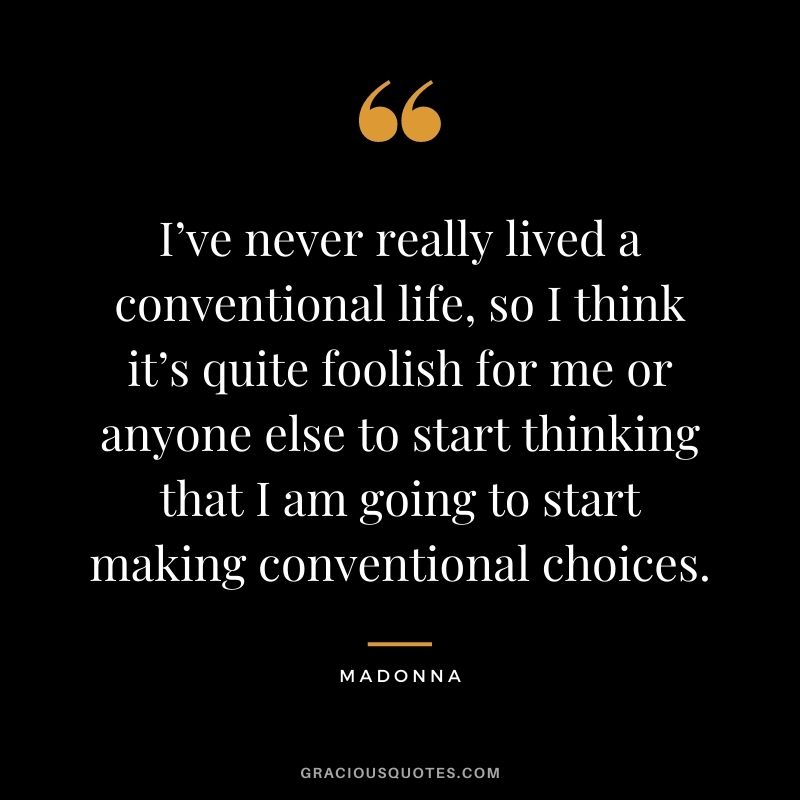 I’ve never really lived a conventional life, so I think it’s quite foolish for me or anyone else to start thinking that I am going to start making conventional choices.