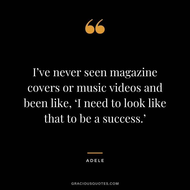 I’ve never seen magazine covers or music videos and been like, ‘I need to look like that to be a success.’